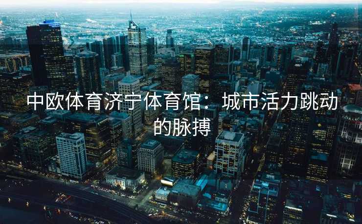 中欧体育济宁体育馆：城市活力跳动的脉搏