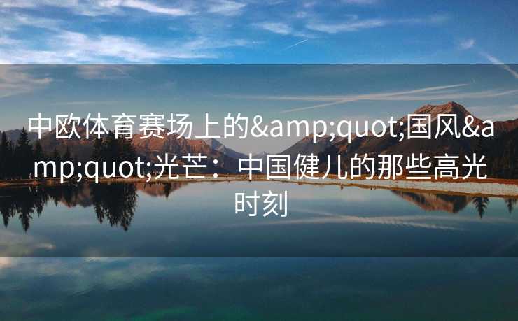 中欧体育赛场上的"国风"光芒:中国健儿的那些高光时刻 中欧体育赛场上的"国风"光芒:中国健儿的那些高光时刻