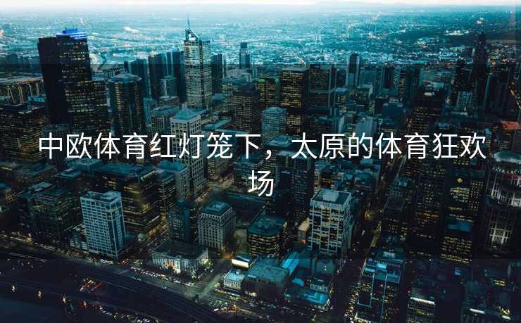 中欧体育红灯笼下,太原的体育狂欢场 中欧体育红灯笼下,太原的体育狂欢场