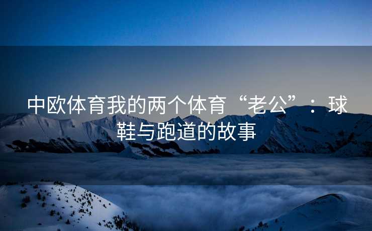 中欧体育我的两个体育“老公”：球鞋与跑道的故事