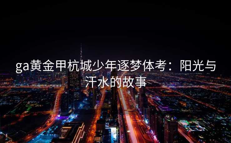 ga黄金甲杭城少年逐梦体考:阳光与汗水的故事 ga黄金甲杭城少年逐梦体考:阳光与汗水的故事