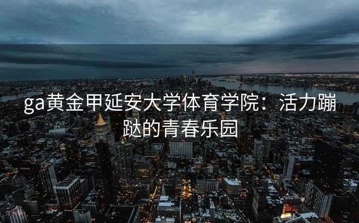 ga黄金甲延安大学体育学院:活力蹦跶的青春乐园 ga黄金甲延安大学体育学院:活力蹦跶的青春乐园