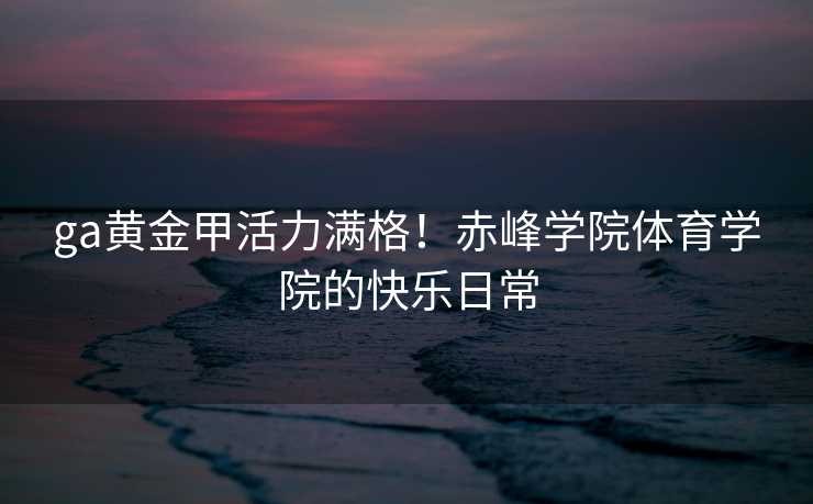 ga黄金甲活力满格！赤峰学院体育学院的快乐日常