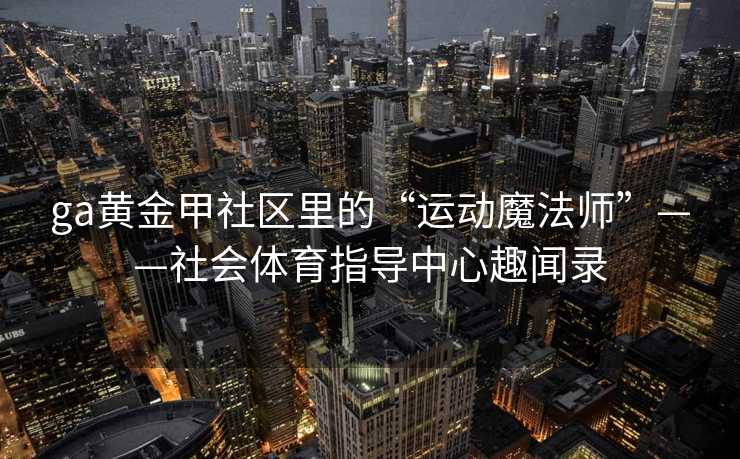 ga黄金甲社区里的“运动魔法师”——社会体育指导中心趣闻录 ga黄金甲社区里的“运动魔法师”——社会体育指导中心趣闻录