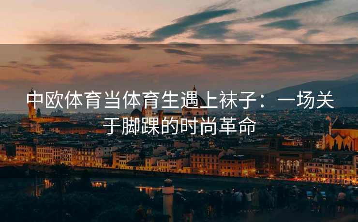中欧体育当体育生遇上袜子：一场关于脚踝的时尚革命