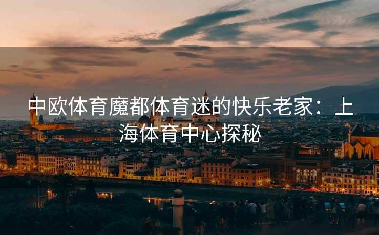 中欧体育魔都体育迷的快乐老家:上海体育中心探秘 中欧体育魔都体育迷的快乐老家:上海体育中心探秘