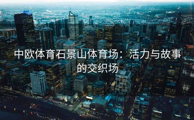 中欧体育石景山体育场:活力与故事的交织场 中欧体育石景山体育场:活力与故事的交织场