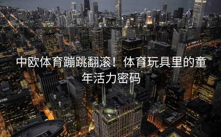 中欧体育蹦跳翻滚!体育玩具里的童年活力密码 中欧体育蹦跳翻滚!体育玩具里的童年活力密码