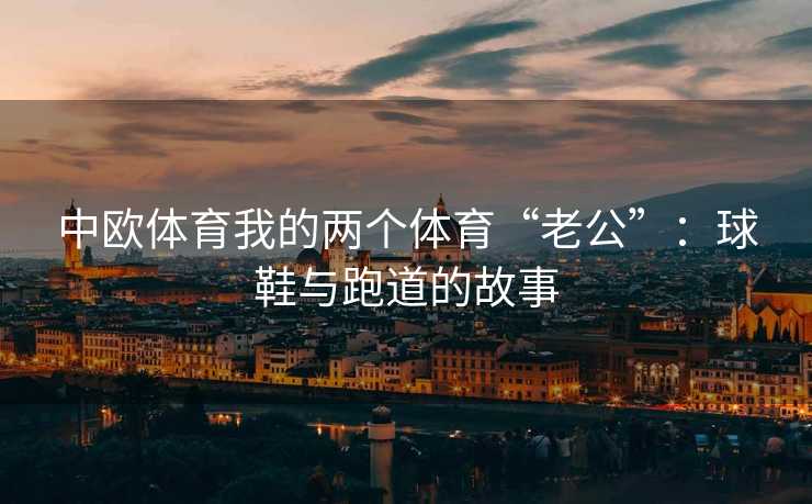 中欧体育我的两个体育“老公”：球鞋与跑道的故事