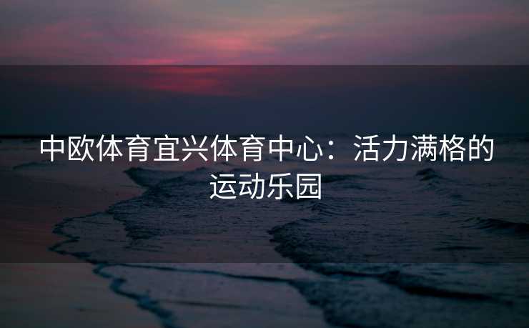 中欧体育宜兴体育中心：活力满格的运动乐园