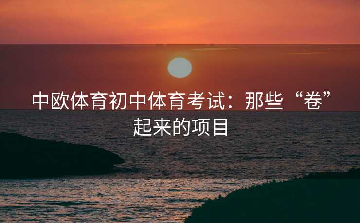中欧体育初中体育考试:那些“卷”起来的项目 中欧体育初中体育考试:那些“卷”起来的项目