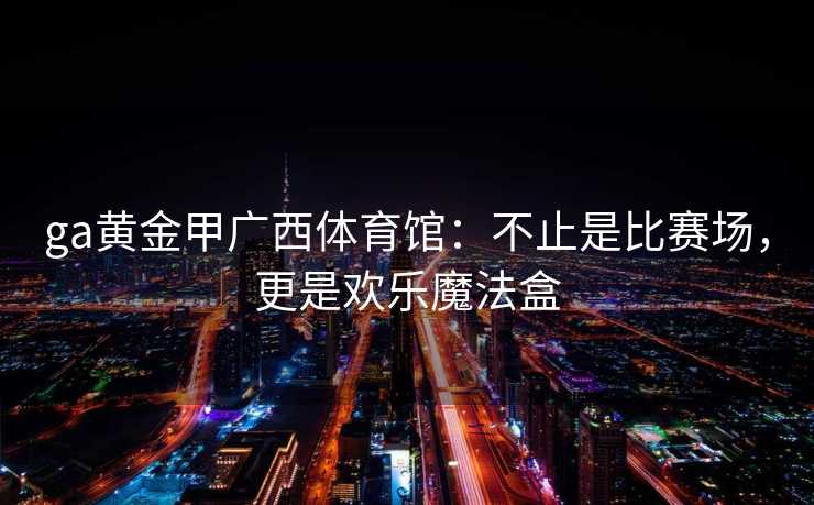 ga黄金甲广西体育馆:不止是比赛场,更是欢乐魔法盒 ga黄金甲广西体育馆:不止是比赛场,更是欢乐魔法盒