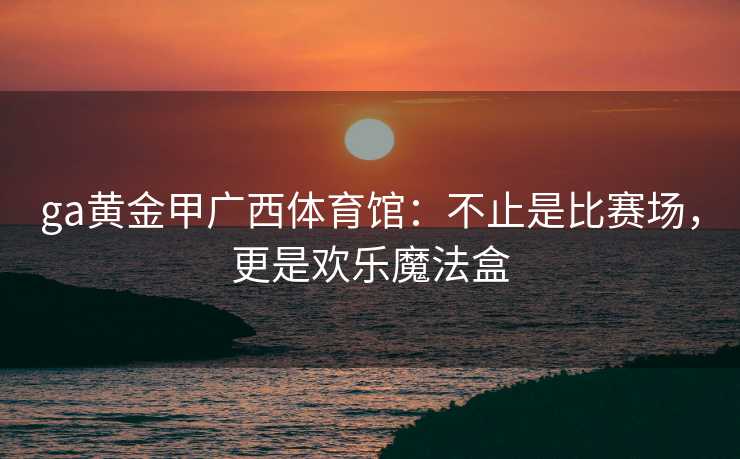 ga黄金甲广西体育馆:不止是比赛场,更是欢乐魔法盒 ga黄金甲广西体育馆:不止是比赛场,更是欢乐魔法盒