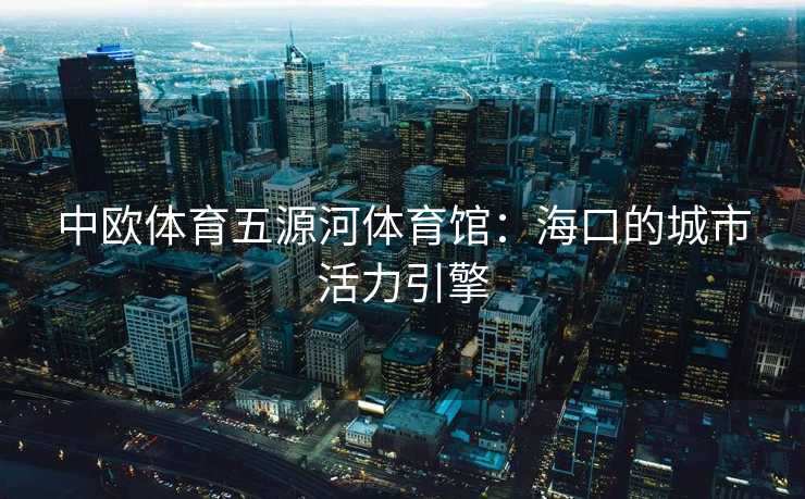 中欧体育五源河体育馆：海口的城市活力引擎