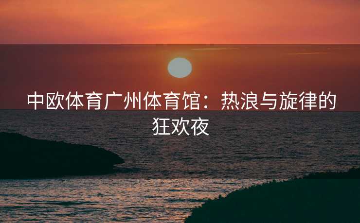 中欧体育广州体育馆：热浪与旋律的狂欢夜