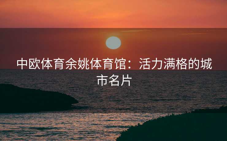 中欧体育余姚体育馆:活力满格的城市名片 中欧体育余姚体育馆:活力满格的城市名片