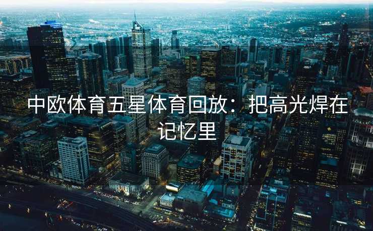 中欧体育五星体育回放:把高光焊在记忆里 中欧体育五星体育回放:把高光焊在记忆里