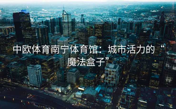 中欧体育南宁体育馆:城市活力的“魔法盒子” 中欧体育南宁体育馆:城市活力的“魔法盒子”