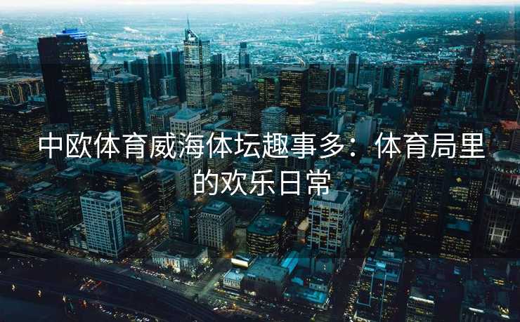 中欧体育威海体坛趣事多：体育局里的欢乐日常