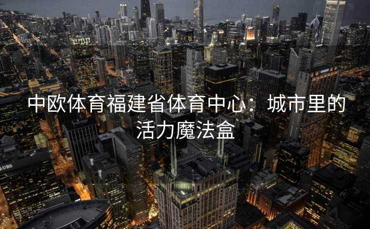 中欧体育福建省体育中心:城市里的活力魔法盒 中欧体育福建省体育中心:城市里的活力魔法盒