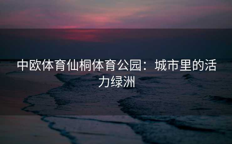 中欧体育仙桐体育公园:城市里的活力绿洲 中欧体育仙桐体育公园:城市里的活力绿洲