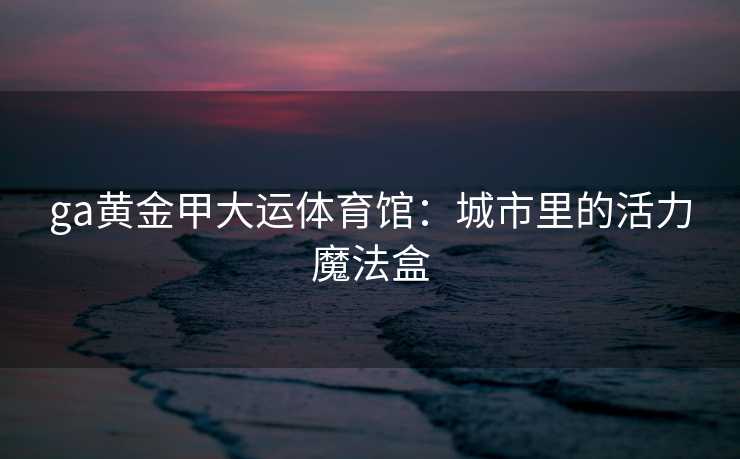 ga黄金甲大运体育馆：城市里的活力魔法盒