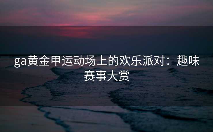 ga黄金甲运动场上的欢乐派对:趣味赛事大赏 ga黄金甲运动场上的欢乐派对:趣味赛事大赏